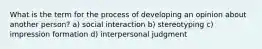 What is the term for the process of developing an opinion about another person? a) social interaction b) stereotyping c) impression formation d) interpersonal judgment