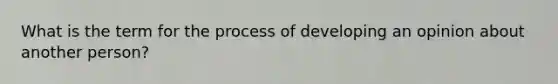 What is the term for the process of developing an opinion about another person?