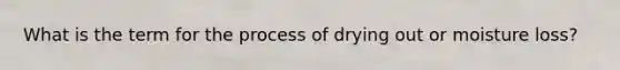 What is the term for the process of drying out or moisture loss?