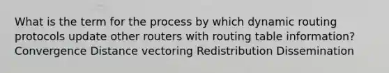 What is the term for the process by which dynamic routing protocols update other routers with routing table information? Convergence Distance vectoring Redistribution Dissemination