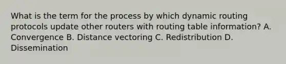 What is the term for the process by which dynamic routing protocols update other routers with routing table information? A. Convergence B. Distance vectoring C. Redistribution D. Dissemination