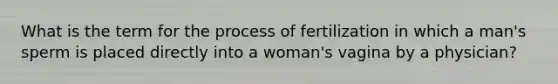 What is the term for the process of fertilization in which a man's sperm is placed directly into a woman's vagina by a physician?