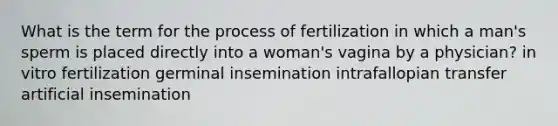 What is the term for the process of fertilization in which a man's sperm is placed directly into a woman's vagina by a physician? in vitro fertilization germinal insemination intrafallopian transfer artificial insemination