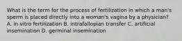 What is the term for the process of fertilization in which a man's sperm is placed directly into a woman's vagina by a physician? A. in vitro fertilization B. intrafallopian transfer C. artificial insemination D. germinal insemination