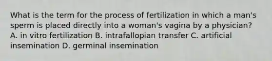 What is the term for the process of fertilization in which a man's sperm is placed directly into a woman's vagina by a physician? A. in vitro fertilization B. intrafallopian transfer C. artificial insemination D. germinal insemination