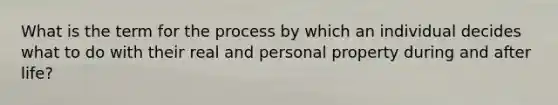 What is the term for the process by which an individual decides what to do with their real and personal property during and after life?