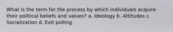 What is the term for the process by which individuals acquire their political beliefs and values? a. Ideology b. Attitudes c. Socialization d. Exit polling