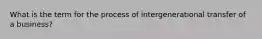 What is the term for the process of intergenerational transfer of a business?