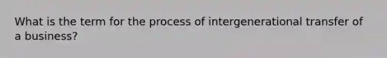 What is the term for the process of intergenerational transfer of a business?