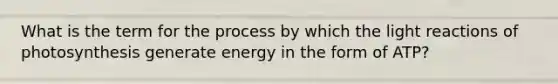 What is the term for the process by which the <a href='https://www.questionai.com/knowledge/kSUoWrrvoC-light-reactions' class='anchor-knowledge'>light reactions</a> of photosynthesis generate energy in the form of ATP?