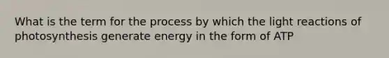 What is the term for the process by which the <a href='https://www.questionai.com/knowledge/kSUoWrrvoC-light-reactions' class='anchor-knowledge'>light reactions</a> of photosynthesis generate energy in the form of ATP