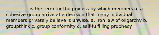 __________ is the term for the process by which members of a cohesive group arrive at a decision that many individual members privately believe is unwise. a. iron law of oligarchy b. groupthink c. group conformity d. self-fulfilling prophecy