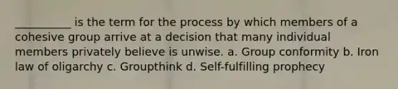 __________ is the term for the process by which members of a cohesive group arrive at a decision that many individual members privately believe is unwise. a. ​Group conformity b. ​Iron law of oligarchy c. ​Groupthink d. ​Self-fulfilling prophecy