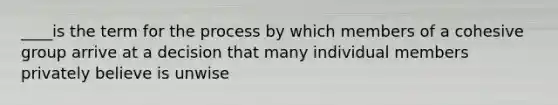 ____is the term for the process by which members of a cohesive group arrive at a decision that many individual members privately believe is unwise