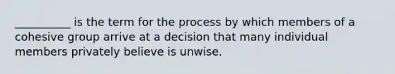 __________ is the term for the process by which members of a cohesive group arrive at a decision that many individual members privately believe is unwise.