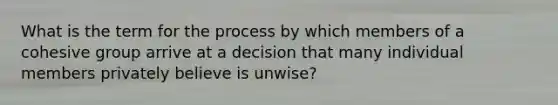 What is the term for the process by which members of a cohesive group arrive at a decision that many individual members privately believe is unwise?