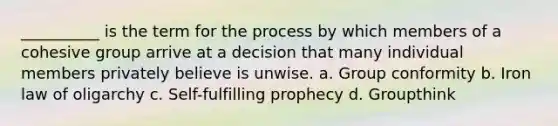 __________ is the term for the process by which members of a cohesive group arrive at a decision that many individual members privately believe is unwise. a. ​Group conformity b. ​Iron law of oligarchy c. ​Self-fulfilling prophecy d. ​Groupthink