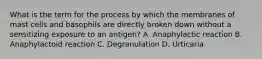 What is the term for the process by which the membranes of mast cells and basophils are directly broken down without a sensitizing exposure to an​ antigen? A. Anaphylactic reaction B. Anaphylactoid reaction C. Degranulation D. Urticaria