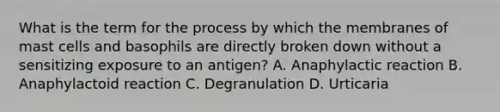 What is the term for the process by which the membranes of mast cells and basophils are directly broken down without a sensitizing exposure to an​ antigen? A. Anaphylactic reaction B. Anaphylactoid reaction C. Degranulation D. Urticaria