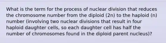 What is the term for the process of nuclear division that reduces the chromosome number from the diploid (2n) to the haploid (n) number (involving two nuclear divisions that result in four haploid daughter cells, so each daughter cell has half the number of chromosomes found in the diploid parent nucleus)?