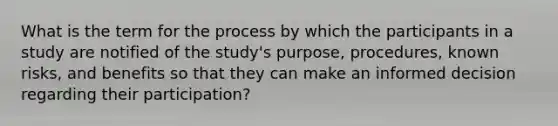 What is the term for the process by which the participants in a study are notified of the study's purpose, procedures, known risks, and benefits so that they can make an informed decision regarding their participation?