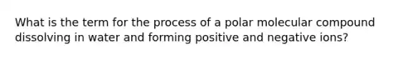 What is the term for the process of a polar molecular compound dissolving in water and forming positive and negative ions?