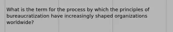 What is the term for the process by which the principles of bureaucratization have increasingly shaped organizations worldwide?