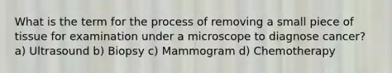 What is the term for the process of removing a small piece of tissue for examination under a microscope to diagnose cancer? a) Ultrasound b) Biopsy c) Mammogram d) Chemotherapy