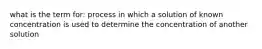 what is the term for: process in which a solution of known concentration is used to determine the concentration of another solution