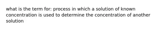 what is the term for: process in which a solution of known concentration is used to determine the concentration of another solution