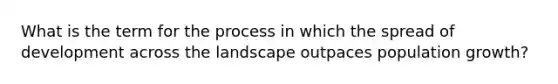 What is the term for the process in which the spread of development across the landscape outpaces population growth?