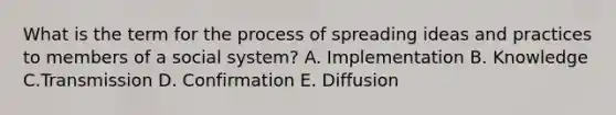 What is the term for the process of spreading ideas and practices to members of a social system? A. Implementation B. Knowledge C.Transmission D. Confirmation E. Diffusion