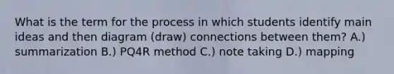 What is the term for the process in which students identify main ideas and then diagram (draw) connections between them? A.) summarization B.) PQ4R method C.) note taking D.) mapping