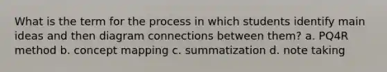 What is the term for the process in which students identify main ideas and then diagram connections between them? a. PQ4R method b. concept mapping c. summatization d. note taking