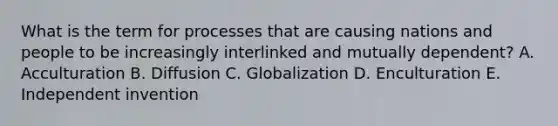 What is the term for processes that are causing nations and people to be increasingly interlinked and mutually dependent? A. Acculturation B. Diffusion C. Globalization D. Enculturation E. Independent invention