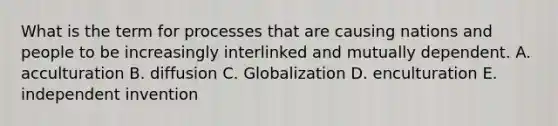 What is the term for processes that are causing nations and people to be increasingly interlinked and mutually dependent. A. acculturation B. diffusion C. Globalization D. enculturation E. independent invention