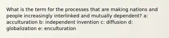 What is the term for the processes that are making nations and people increasingly interlinked and mutually dependent? a: acculturation b: independent invention c: diffusion d: globalization e: enculturation