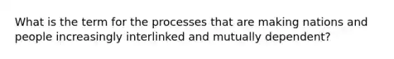 What is the term for the processes that are making nations and people increasingly interlinked and mutually dependent?