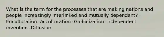 What is the term for the processes that are making nations and people increasingly interlinked and mutually dependent? -Enculturation -Acculturation -Globalization -Independent invention -Diffusion