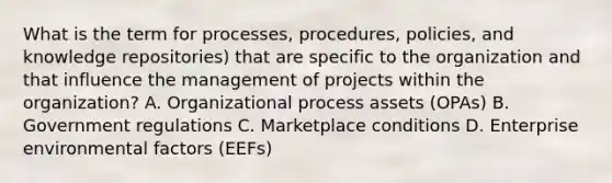 What is the term for processes, procedures, policies, and knowledge repositories) that are specific to the organization and that influence the management of projects within the organization? A. Organizational process assets (OPAs) B. Government regulations C. Marketplace conditions D. Enterprise environmental factors (EEFs)