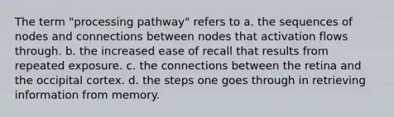 The term "processing pathway" refers to a. the sequences of nodes and connections between nodes that activation flows through. b. the increased ease of recall that results from repeated exposure. c. the connections between the retina and the occipital cortex. d. the steps one goes through in retrieving information from memory.