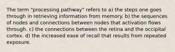 The term "processing pathway" refers to a) the steps one goes through in retrieving information from memory. b) the sequences of nodes and connections between nodes that activation flows through. c) the connections between the retina and the occipital cortex. d) the increased ease of recall that results from repeated exposure.