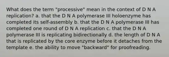 What does the term "processive" mean in the context of D N A replication? a. that the D N A polymerase III holoenzyme has completed its self-assembly b. that the D N A polymerase III has completed one round of D N A replication c. that the D N A polymerase III is replicating bidirectionally d. the length of D N A that is replicated by the core enzyme before it detaches from the template e. the ability to move "backward" for proofreading.