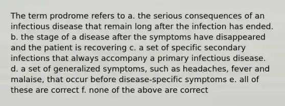 The term prodrome refers to a. the serious consequences of an infectious disease that remain long after the infection has ended. b. the stage of a disease after the symptoms have disappeared and the patient is recovering c. a set of specific secondary infections that always accompany a primary infectious disease. d. a set of generalized symptoms, such as headaches, fever and malaise, that occur before disease-specific symptoms e. all of these are correct f. none of the above are correct