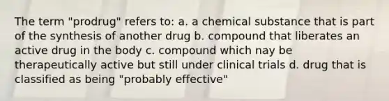 The term "prodrug" refers to: a. a chemical substance that is part of the synthesis of another drug b. compound that liberates an active drug in the body c. compound which nay be therapeutically active but still under clinical trials d. drug that is classified as being "probably effective"