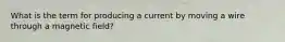 What is the term for producing a current by moving a wire through a magnetic field?