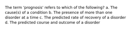 The term 'prognosis' refers to which of the following? a. The cause(s) of a condition b. The presence of more than one disorder at a time c. The predicted rate of recovery of a disorder d. The predicted course and outcome of a disorder