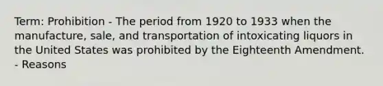 Term: Prohibition - The period from 1920 to 1933 when the manufacture, sale, and transportation of intoxicating liquors in the United States was prohibited by the Eighteenth Amendment. - Reasons