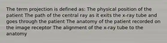 The term projection is defined as: The physical position of the patient The path of the central ray as it exits the x-ray tube and goes through the patient The anatomy of the patient recorded on the image receptor The alignment of the x-ray tube to the anatomy