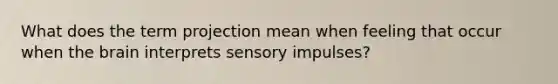 What does the term projection mean when feeling that occur when the brain interprets sensory impulses?